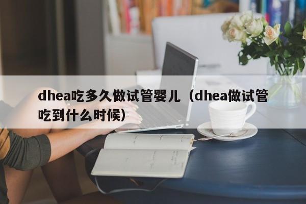 dhea吃多久做试管婴儿（dhea做试管吃到什么时候）